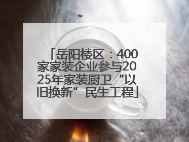 岳阳楼区：400家家装企业参与2025年家装厨卫“以旧换新”民生工程