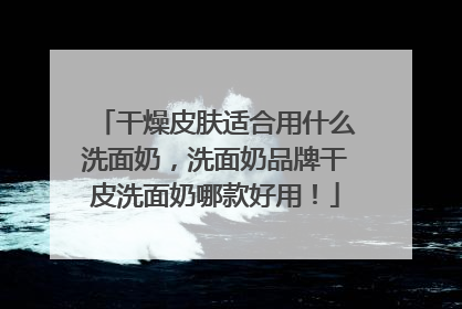 干燥皮肤适合用什么洗面奶，洗面奶品牌干皮洗面奶哪款好用！