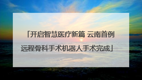 开启智慧医疗新篇 云南首例远程骨科手术机器人手术完成