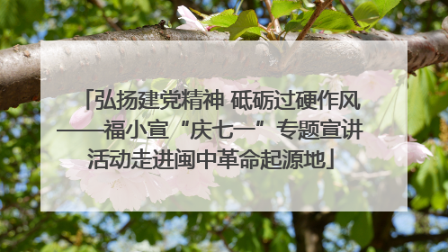 弘扬建党精神 砥砺过硬作风——福小宣“庆七一”专题宣讲活动走进闽中革命起源地