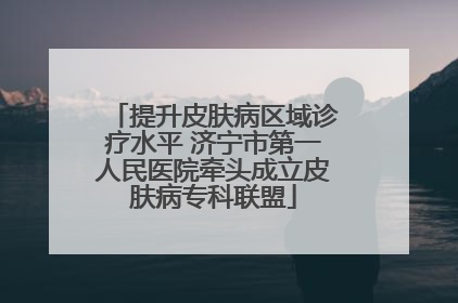 提升皮肤病区域诊疗水平 济宁市第一人民医院牵头成立皮肤病专科联盟