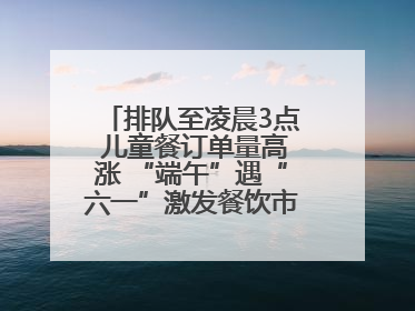 排队至凌晨3点 儿童餐订单量高涨 “端午”遇“六一”激发餐饮市场新活力