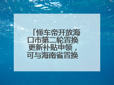 懂车帝开放海口市第二轮置换更新补贴申领，可与海南省置换补贴重复申报