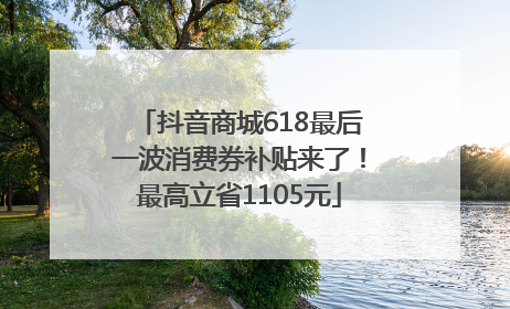 抖音商城618最后一波消费券补贴来了！最高立省1105元