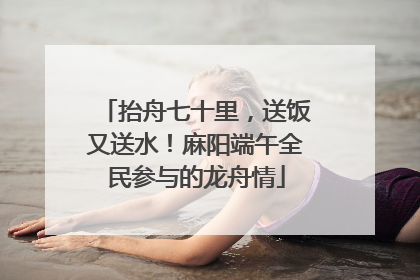 抬舟七十里，送饭又送水！麻阳端午全民参与的龙舟情