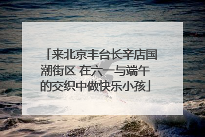 来北京丰台长辛店国潮街区 在六一与端午的交织中做快乐小孩