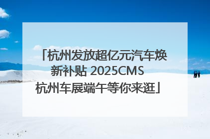 杭州发放超亿元汽车焕新补贴 2025CMS杭州车展端午等你来逛