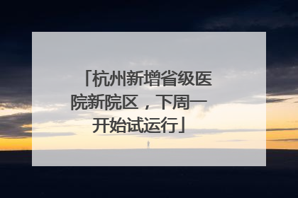 杭州新增省级医院新院区，下周一开始试运行