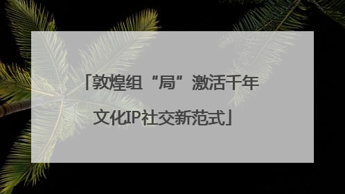 敦煌组“局”激活千年文化IP社交新范式