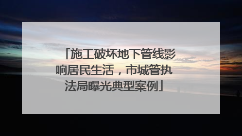 施工破坏地下管线影响居民生活，市城管执法局曝光典型案例