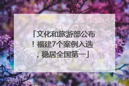 文化和旅游部公布！福建7个案例入选，稳居全国第一