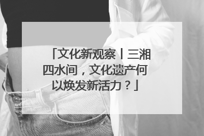 文化新观察丨三湘四水间，文化遗产何以焕发新活力？