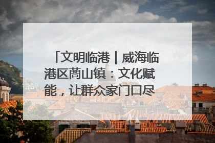 文明临港｜威海临港区蔄山镇：文化赋能，让群众家门口尽享幸福生活