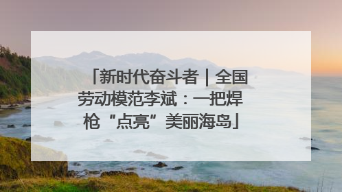 新时代奋斗者｜全国劳动模范李斌：一把焊枪“点亮”美丽海岛