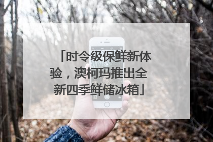 时令级保鲜新体验，澳柯玛推出全新四季鲜储冰箱