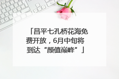 昌平七孔桥花海免费开放，6月中旬将到达“颜值巅峰”