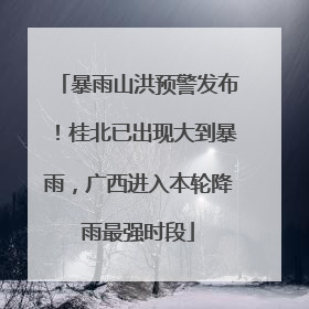 暴雨山洪预警发布！桂北已出现大到暴雨，广西进入本轮降雨最强时段