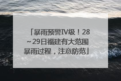 暴雨预警Ⅳ级！28～29日福建有大范围暴雨过程，注意防范