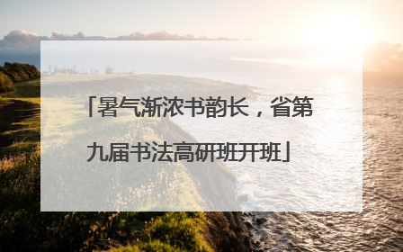 暑气渐浓书韵长，省第九届书法高研班开班