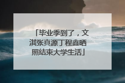 毕业季到了，文淇张真源丁程鑫晒照结束大学生活