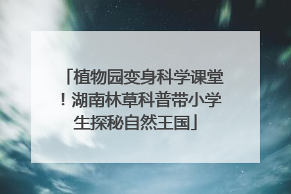 植物园变身科学课堂！湖南林草科普带小学生探秘自然王国