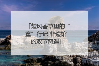 楚风香草里的“童”行记 非遗馆的双节奇遇