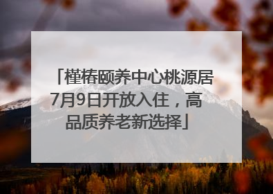 槿椿颐养中心桃源居7月9日开放入住，高品质养老新选择