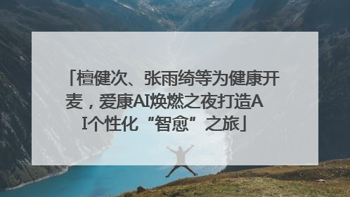 檀健次、张雨绮等为健康开麦，爱康AI焕燃之夜打造AI个性化“智愈”之旅