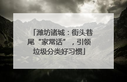 潍坊诸城：街头巷尾“家常话”，引领垃圾分类好习惯