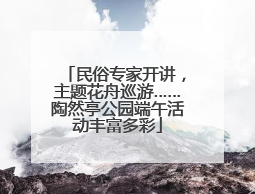 民俗专家开讲，主题花舟巡游……陶然亭公园端午活动丰富多彩