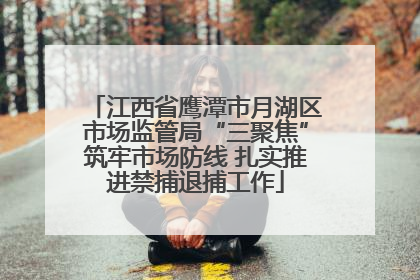 江西省鹰潭市月湖区市场监管局“三聚焦”筑牢市场防线 扎实推进禁捕退捕工作