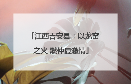 江西吉安县：以龙窑之火 燃仲夏激情