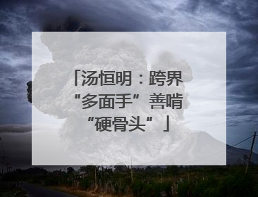 汤恒明：跨界“多面手”善啃“硬骨头”