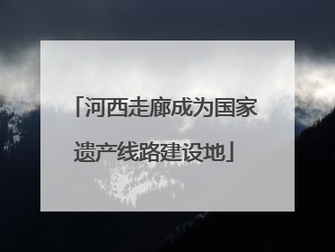 河西走廊成为国家遗产线路建设地