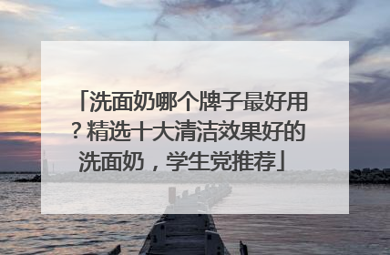 洗面奶哪个牌子最好用？精选十大清洁效果好的洗面奶，学生党推荐