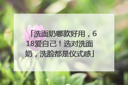 洗面奶哪款好用，618爱自己！选对洗面奶，洗脸都是仪式感