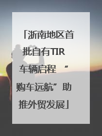 浙南地区首批自有TIR车辆启程 “购车远航”助推外贸发展