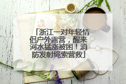 浙江一对年轻情侣户外露营，醒来河水猛涨被困！消防发射绳索营救