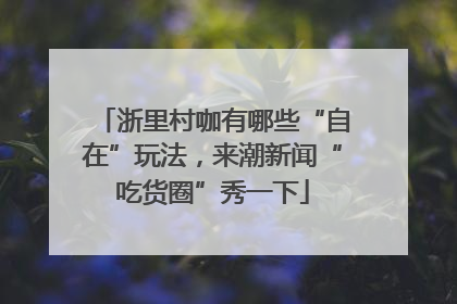 浙里村咖有哪些“自在”玩法，来潮新闻“吃货圈”秀一下