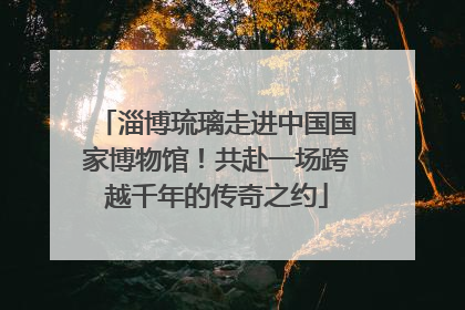 淄博琉璃走进中国国家博物馆！共赴一场跨越千年的传奇之约