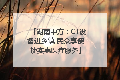 湖南中方：CT设备进乡镇 民众享便捷实惠医疗服务