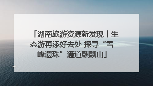 湖南旅游资源新发现丨生态游再添好去处 探寻“雪峰遗珠”通道麒麟山