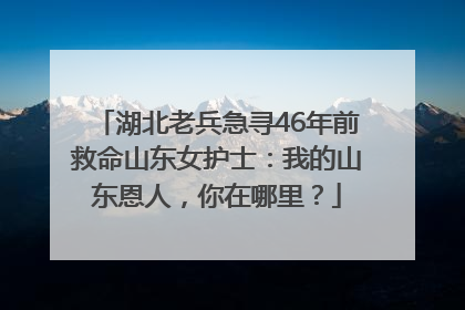 湖北老兵急寻46年前救命山东女护士：我的山东恩人，你在哪里？