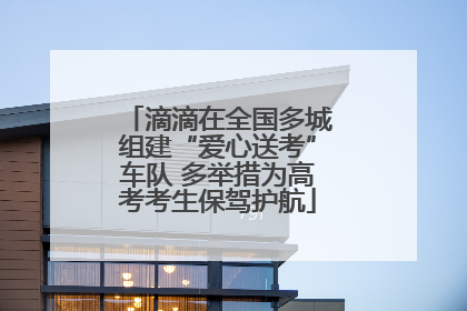 滴滴在全国多城组建“爱心送考”车队 多举措为高考考生保驾护航