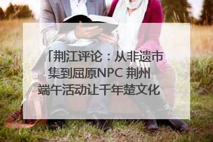 荆江评论：从非遗市集到屈原NPC 荆州端午活动让千年楚文化“破圈”生长