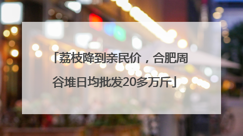 荔枝降到亲民价，合肥周谷堆日均批发20多万斤