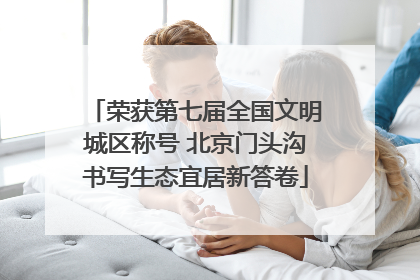 荣获第七届全国文明城区称号 北京门头沟书写生态宜居新答卷