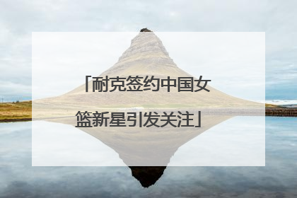 耐克签约中国女篮新星引发关注