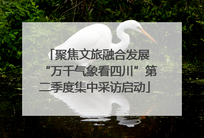 聚焦文旅融合发展 “万千气象看四川”第二季度集中采访启动
