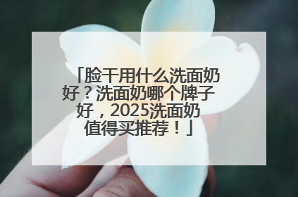脸干用什么洗面奶好？洗面奶哪个牌子好，2025洗面奶值得买推荐！